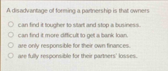 a disadvantage of forming a partnership is that owners\ncan find it tougher to start and stop a business.\ncan find it more difficult to get a bank loan.\nare only responsible for their own finances.\nare fully responsible for their partners losses.