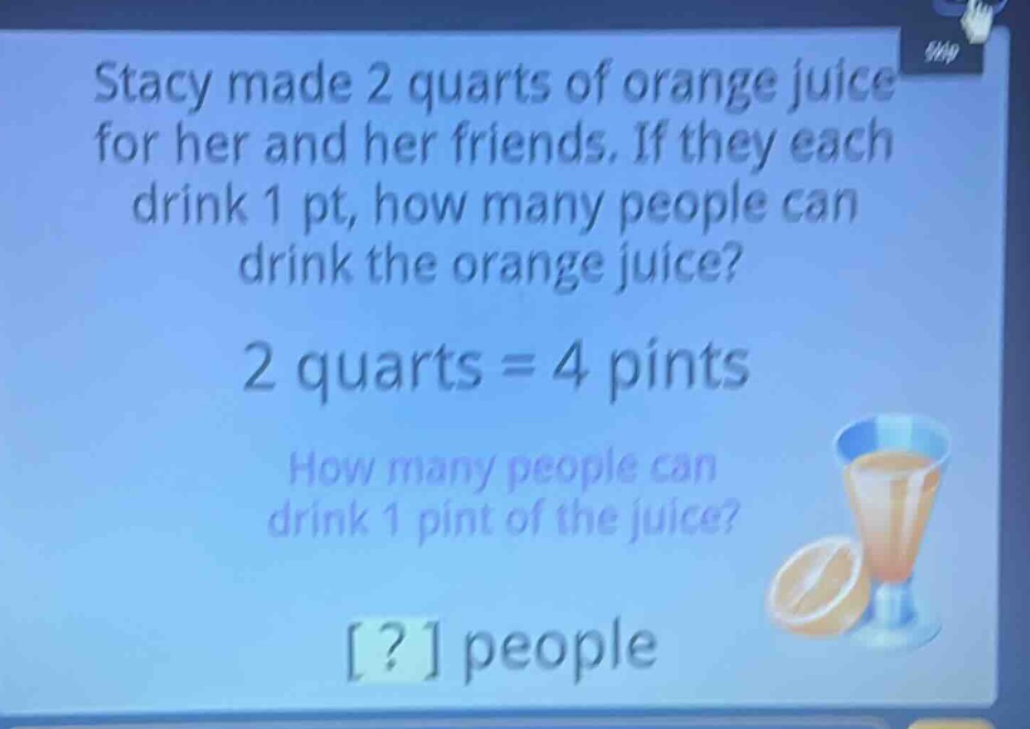 stacy made 2 quarts of orange juice for her and her friends. if they each drink 1 pt, how many people can drink the orange juice? 2 quarts = 4 pints how many people can drink 1 pint of the juice? ? people