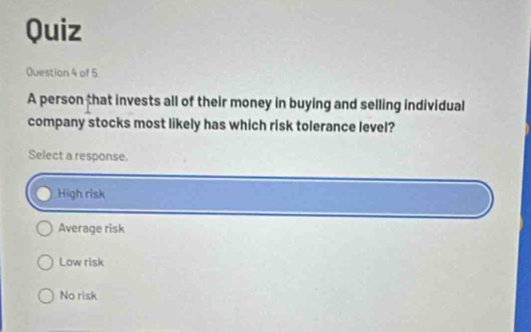 quiz\nquestion 4 of 5\na person that invests all of their money in buying and selling individual company stocks most likely has which risk tolerance level?\nselect a response.\nhigh risk\naverage risk\nlow risk\nno risk