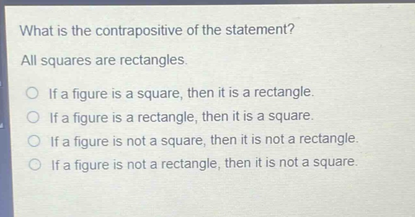 what is the contrapositive of the statement? all squares are rectangles. if a figure is a square, then it is a rectangle. if a figure is a rectangle, then it is a square. if a figure is not a square, then it is not a rectangle. if a figure is not a rectangle, then it is not a square.