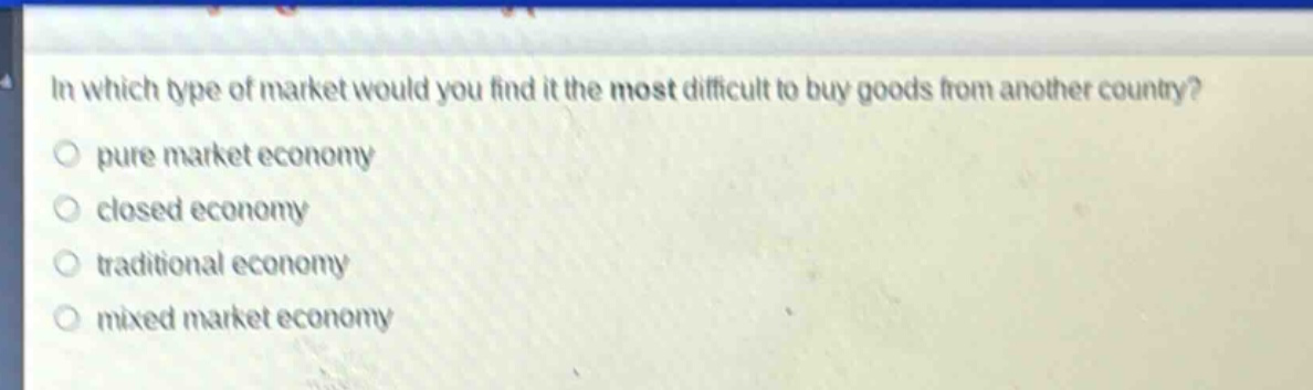 in which type of market would you find it the most difficult to buy goods from another country?\no pure market economy\no closed economy\no traditional economy\no mixed market economy