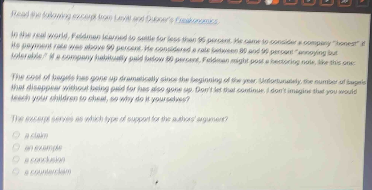 read the following excerpt from levitt and dubners freakonomics. in the real world, feldman learned to settle for less than 95 percent. he came to consider a company “honest” if its payment rate was above 90 percent. he considered a rate between 80 and 90 percent “annoying but tolerable.” if a company habitually paid below 80 percent, feldman might post a hectoring note, like this one: the cost of bagels has gone up dramatically since the beginning of the year. unfortunately, the number of bagels that disappear without being paid for has also gone up. dont let that continue. i dont imagine that you would teach your children to cheat, so why do it yourselves? the excerpt serves as which type of support for the authors argument? a claim an example a conclusion a counter - claim