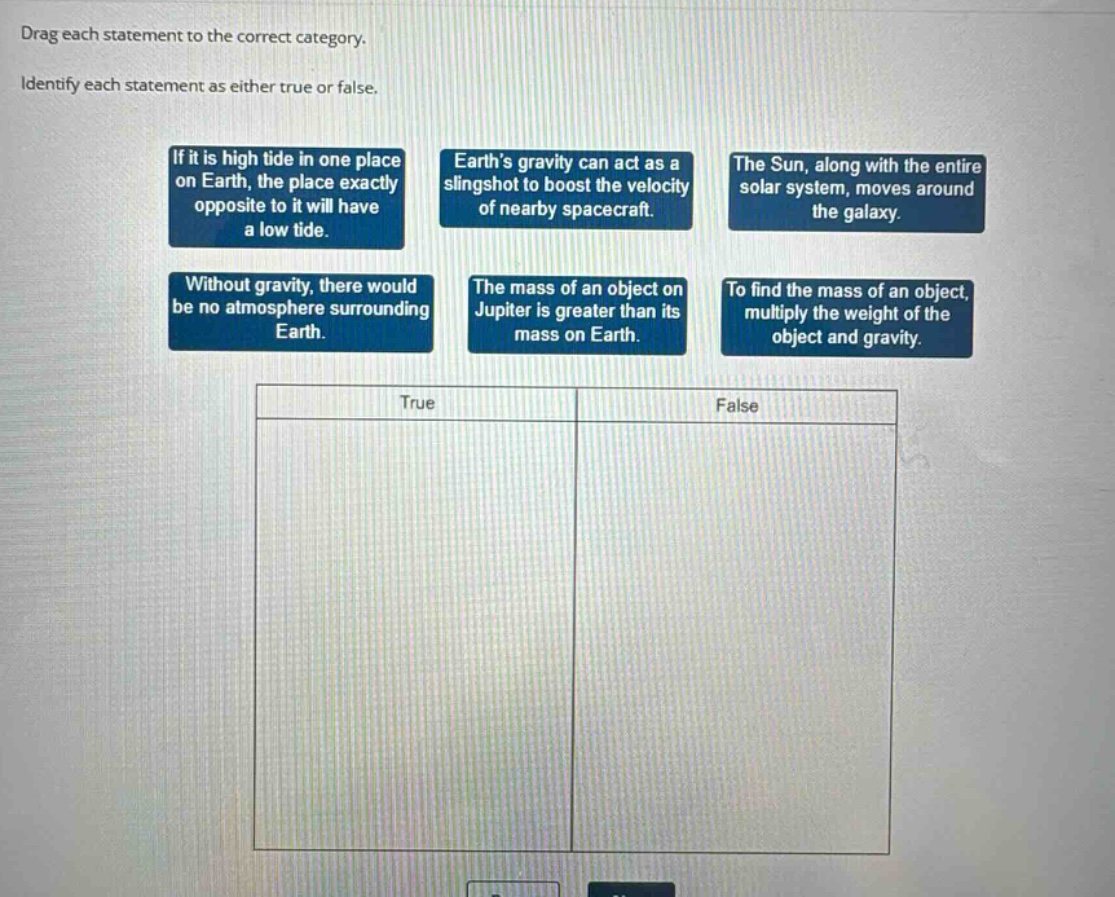 drag each statement to the correct category. identify each statement as either true or false. if it is high tide in one place on earth, the place exactly opposite to it will have a low tide. earths gravity can act as a slingshot to boost the velocity of nearby spacecraft. the sun, along with the entire solar system, moves around the galaxy. without gravity, there would be no atmosphere surrounding earth. the mass of an object on jupiter is greater than its mass on earth. to find the mass of an object, multiply the weight of the object and gravity. true false