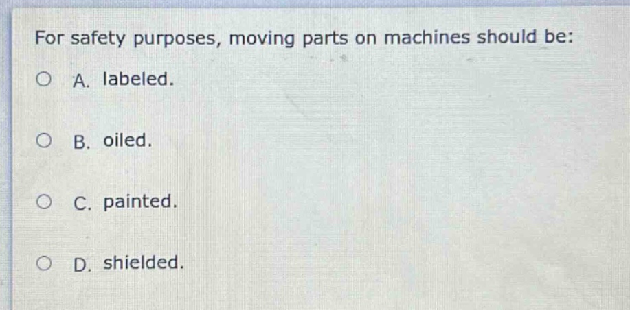 for safety purposes, moving parts on machines should be: a. labeled. b. oiled. c. painted. d. shielded.