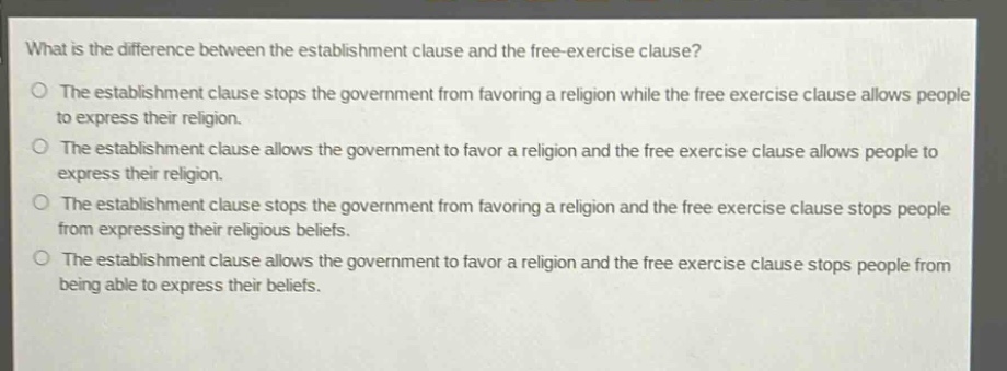 what is the difference between the establishment clause and the free - exercise clause?\no the establishment clause stops the government from favoring a religion while the free exercise clause allows people to express their religion.\no the establishment clause allows the government to favor a religion and the free exercise clause allows people to express their religion.\no the establishment clause stops the government from favoring a religion and the free exercise clause stops people from expressing their religious beliefs.\no the establishment clause allows the government to favor a religion and the free exercise clause stops people from being able to express their beliefs.