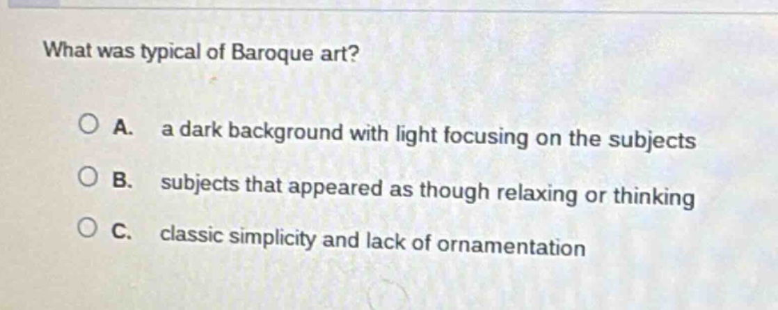what was typical of baroque art?\n\na. a dark background with light focusing on the subjects\n\nb. subjects that appeared as though relaxing or thinking\n\nc. classic simplicity and lack of ornamentation