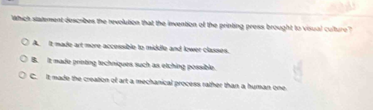 which statement describes the revolution that the invention of the printing press brought to visual culture?\na. it made art more accessible to middle and lower classes.\nb. it made printing techniques such as etching possible.\nc. it made the creation of art a mechanical process rather than a human one.