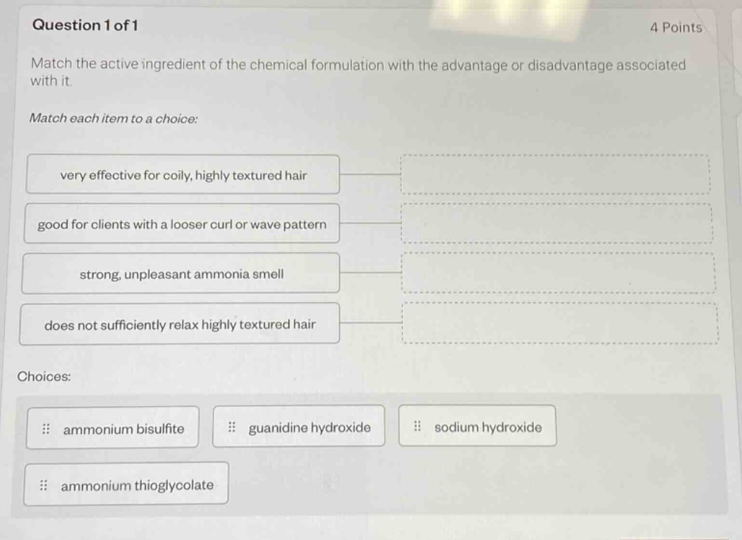 question 1 of 1 4 points match the active ingredient of the chemical formulation with the advantage or disadvantage associated with it. match each item to a choice: very effective for coily, highly textured hair good for clients with a looser curl or wave pattern strong, unpleasant ammonia smell does not sufficiently relax highly textured hair choices: ammonium bisulfite guanidine hydroxide sodium hydroxide ammonium thioglycolate
