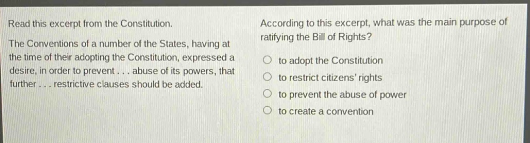 read this excerpt from the constitution. the conventions of a number of the states, having at the time of their adopting the constitution, expressed a desire, in order to prevent... abuse of its powers, that further... restrictive clauses should be added. according to this excerpt, what was the main purpose of ratifying the bill of rights? to adopt the constitution to restrict citizens’ rights to prevent the abuse of power to create a convention