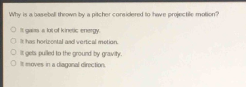 why is a baseball thrown by a pitcher considered to have projectile motion?\nit gains a lot of kinetic energy.\nit has horizontal and vertical motion.\nit gets pulled to the ground by gravity.\nit moves in a diagonal direction.