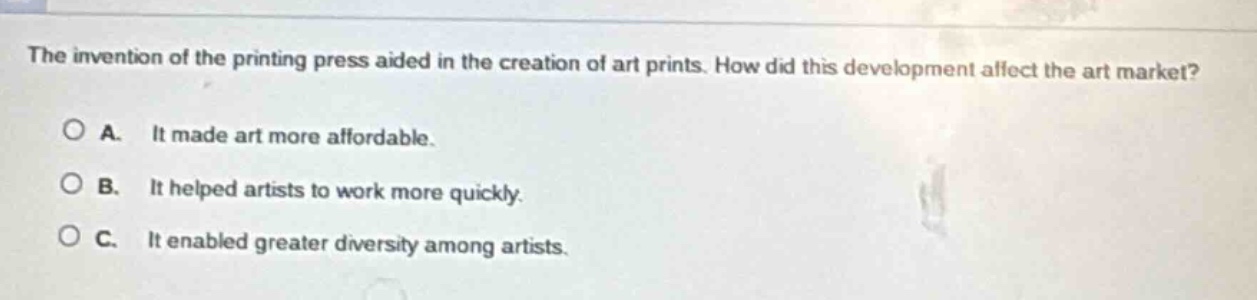 the invention of the printing press aided in the creation of art prints. how did this development affect the art market?\no a. it made art more affordable.\no b. it helped artists to work more quickly.\no c. it enabled greater diversity among artists.