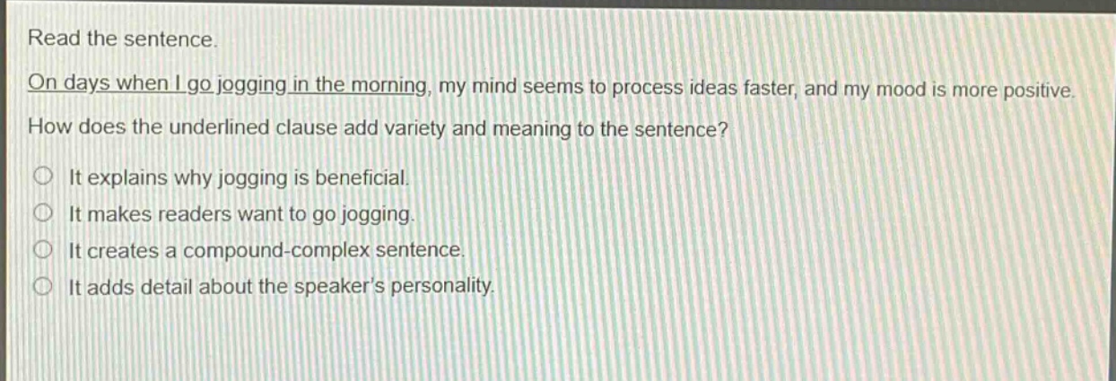 read the sentence. on days when i go jogging in the morning, my mind seems to process ideas faster, and my mood is more positive. how does the underlined clause add variety and meaning to the sentence? it explains why jogging is beneficial. it makes readers want to go jogging. it creates a compound - complex sentence. it adds detail about the speaker’s personality.