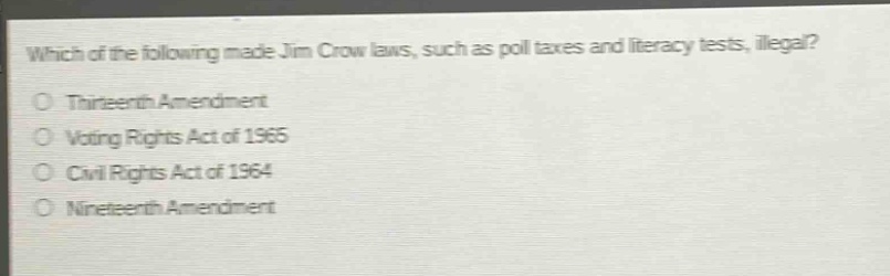 which of the following made jim crow laws, such as poll taxes and literacy tests, illegal?\nthirteenth amendment\nvoting rights act of 1965\ncivil rights act of 1964\nnineteenth amendment