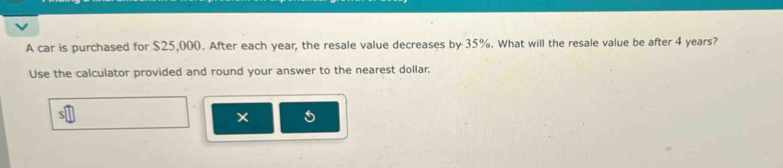 a car is purchased for $25,000. after each year, the resale value decreases by 35%. what will the resale value be after 4 years? use the calculator provided and round your answer to the nearest dollar.