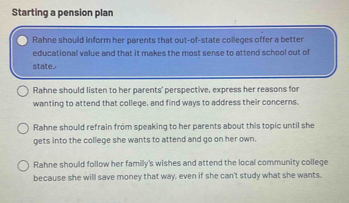starting a pension plan\nrahne should inform her parents that out - of - state colleges offer a better educational value and that it makes the most sense to attend school out of state.\nrahne should listen to her parents’ perspective, express her reasons for wanting to attend that college, and find ways to address their concerns.\nrahne should refrain from speaking to her parents about this topic until she gets into the college she wants to attend and go on her own.\nrahne should follow her family’s wishes and attend the local community college because she will save money that way, even if she can’t study what she wants.