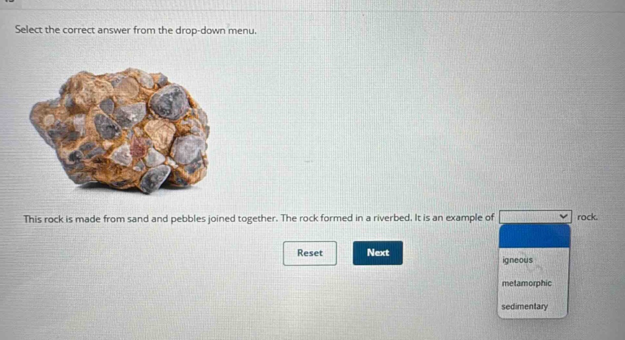 select the correct answer from the drop - down menu. this rock is made from sand and pebbles joined together. the rock formed in a riverbed. it is an example of rock. reset next igneous metamorphic sedimentary
