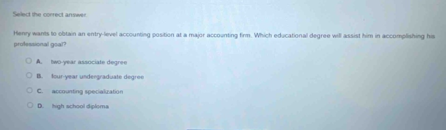 select the correct answer. henry wants to obtain an entry - level accounting position at a major accounting firm. which educational degree will assist him in accomplishing his professional goal? a. two - year associate degree b. four - year undergraduate degree c. accounting specialization d. high school diploma