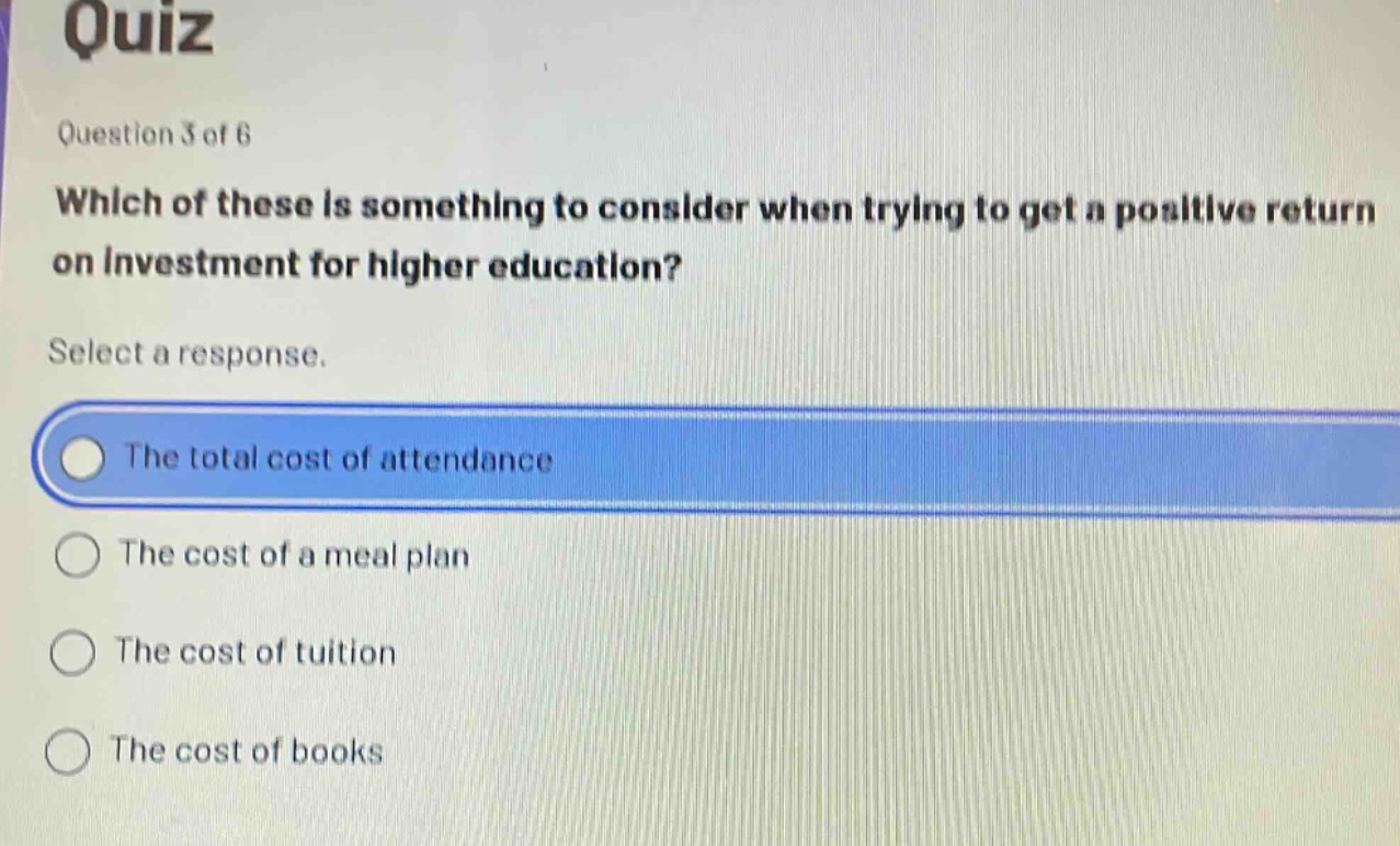 quiz\nquestion 3 of 6\nwhich of these is something to consider when trying to get a positive return on investment for higher education?\nselect a response.\nthe total cost of attendance\nthe cost of a meal plan\nthe cost of tuition\nthe cost of books