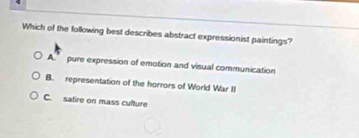 which of the following best describes abstract expressionist paintings?\no a. pure expression of emotion and visual communication\no b. representation of the horrors of world war ii\no c. satire on mass culture