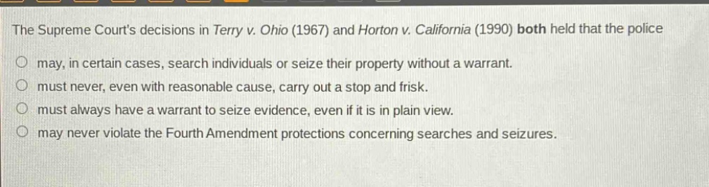 the supreme courts decisions in terry v. ohio (1967) and horton v. california (1990) both held that the police\no may, in certain cases, search individuals or seize their property without a warrant.\no must never, even with reasonable cause, carry out a stop and frisk.\no must always have a warrant to seize evidence, even if it is in plain view.\no may never violate the fourth amendment protections concerning searches and seizures.