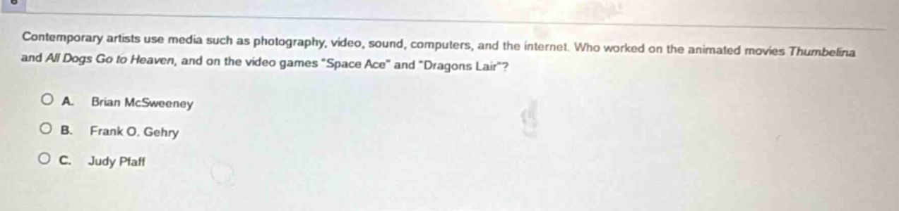 contemporary artists use media such as photography, video, sound, computers, and the internet. who worked on the animated movies thumbelina and all dogs go to heaven, and on the video games \space ace\ and \dragons lair\?\n\na. brian mcsweeney\nb. frank o. gehry\nc. judy pfaff