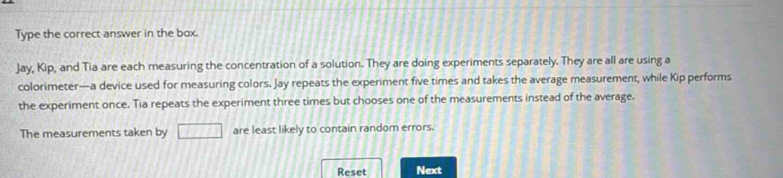 type the correct answer in the box. jay, kip, and tia are each measuring the concentration of a solution. they are doing experiments separately. they are all are using a colorimeter—a device used for measuring colors. jay repeats the experiment five times and takes the average measurement, while kip performs the experiment once. tia repeats the experiment three times but chooses one of the measurements instead of the average. the measurements taken by are least likely to contain random errors.