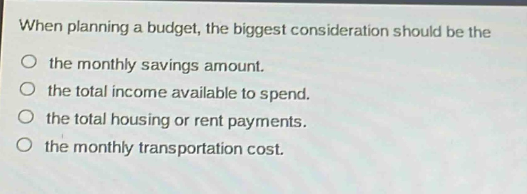 when planning a budget, the biggest consideration should be the the monthly savings amount. the total income available to spend. the total housing or rent payments. the monthly transportation cost.