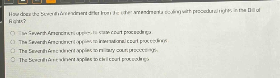 how does the seventh amendment differ from the other amendments dealing with procedural rights in the bill of rights?\nthe seventh amendment applies to state court proceedings.\nthe seventh amendment applies to international court proceedings.\nthe seventh amendment applies to military court proceedings.\nthe seventh amendment applies to civil court proceedings.