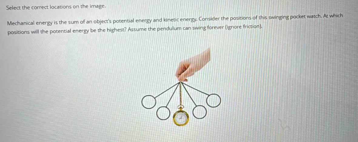 select the correct locations on the image. mechanical energy is the sum of an objects potential energy and kinetic energy. consider the positions of this swinging pocket watch. at which positions will the potential energy be the highest? assume the pendulum can swing forever (ignore friction).