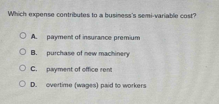 which expense contributes to a businesss semi - variable cost?\na. payment of insurance premium\nb. purchase of new machinery\nc. payment of office rent\nd. overtime (wages) paid to workers