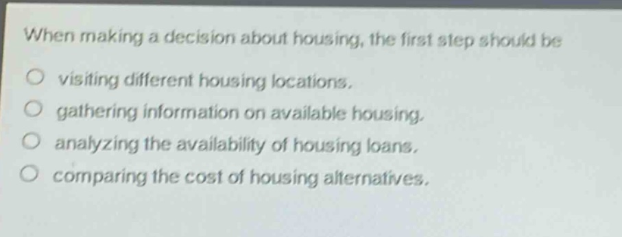 when making a decision about housing, the first step should be\nvisiting different housing locations.\ngathering information on available housing.\nanalyzing the availability of housing loans.\ncomparing the cost of housing alternatives.