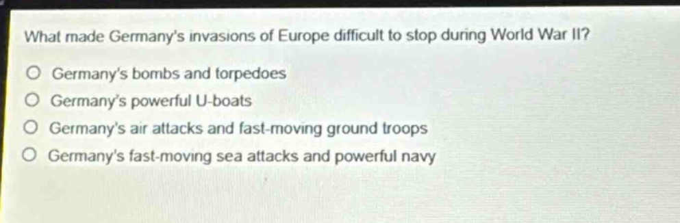 what made germanys invasions of europe difficult to stop during world war ii?\no germanys bombs and torpedoes\no germanys powerful u - boats\no germanys air attacks and fast - moving ground troops\no germanys fast - moving sea attacks and powerful navy