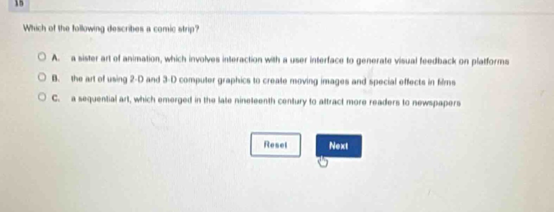 which of the following describes a comic strip?\na. a sister art of animation, which involves interaction with a user interface to generate visual feedback on platforms\nb. the art of using 2 - d and 3 - d computer graphics to create moving images and special effects in films\nc. a sequential art, which emerged in the late nineteenth century to attract more readers to newspapers