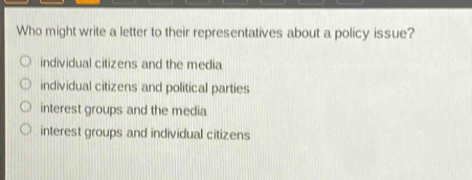who might write a letter to their representatives about a policy issue?\no individual citizens and the media\no individual citizens and political parties\no interest groups and the media\no interest groups and individual citizens