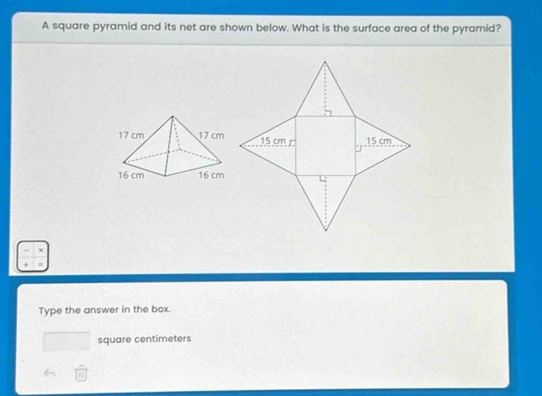 a square pyramid and its net are shown below. what is the surface area of the pyramid? 17 cm 17 cm 16 cm 16 cm 15 cm 15 cm type the answer in the box. square centimeters