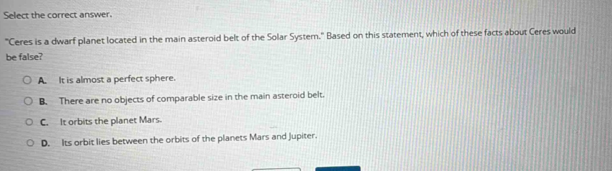select the correct answer. \ceres is a dwarf planet located in the main asteroid belt of the solar system.\ based on this statement, which of these facts about ceres would be false? a. it is almost a perfect sphere. b. there are no objects of comparable size in the main asteroid belt. c. it orbits the planet mars. d. its orbit lies between the orbits of the planets mars and jupiter.