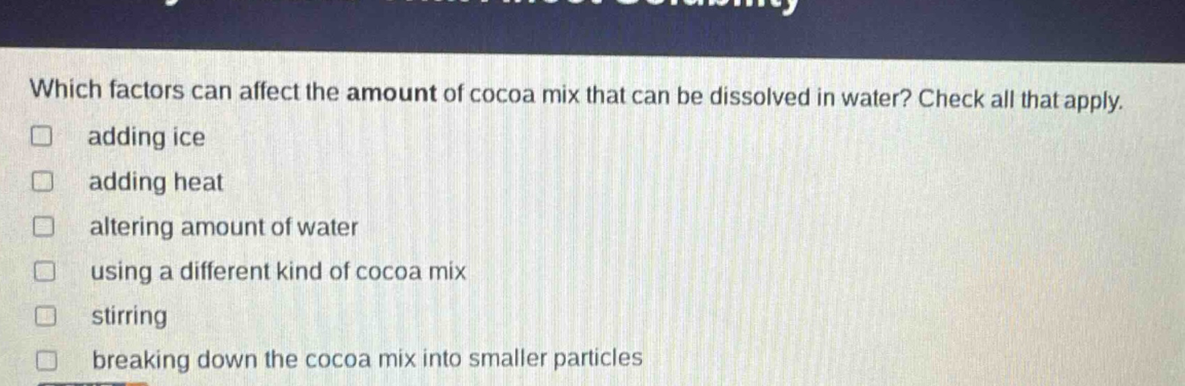 which factors can affect the amount of cocoa mix that can be dissolved in water? check all that apply. adding ice adding heat altering amount of water using a different kind of cocoa mix stirring breaking down the cocoa mix into smaller particles