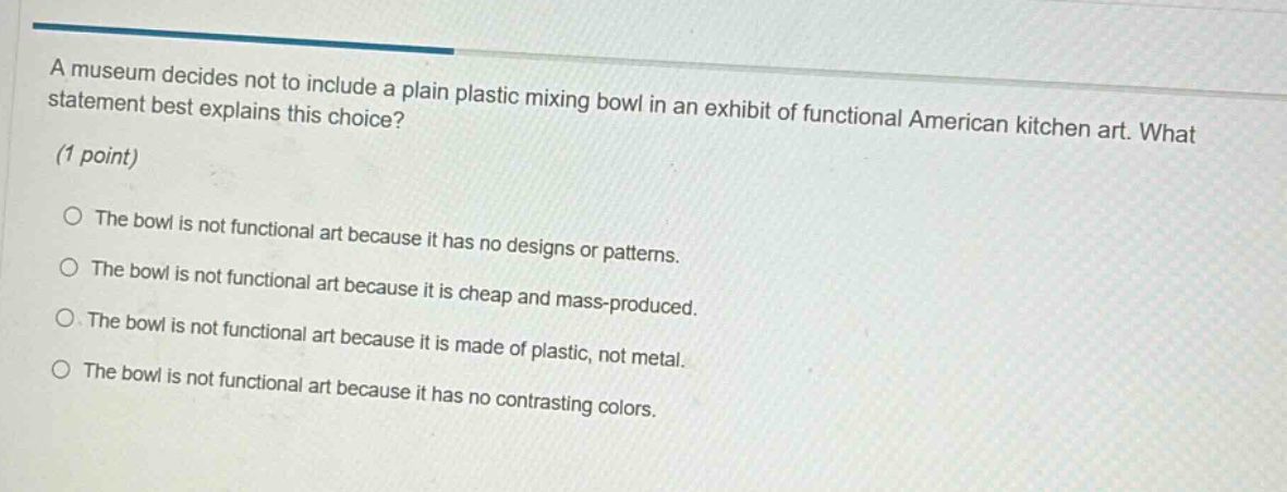 a museum decides not to include a plain plastic mixing bowl in an exhibit of functional american kitchen art. what statement best explains this choice? (1 point) the bowl is not functional art because it has no designs or patterns. the bowl is not functional art because it is cheap and mass - produced. the bowl is not functional art because it is made of plastic, not metal. the bowl is not functional art because it has no contrasting colors.