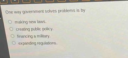 one way government solves problems is by\nmaking new laws.\ncreating public policy.\nfinancing a military.\nexpanding regulations.