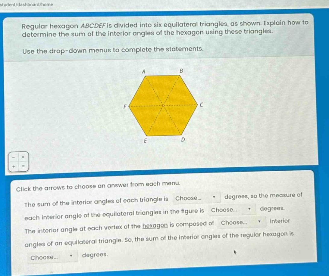 regular hexagon abcdef is divided into six equilateral triangles, as shown. explain how to determine the sum of the interior angles of the hexagon using these triangles. use the drop - down menus to complete the statements. click the arrows to choose an answer from each menu. the sum of the interior angles of each triangle is choose... degrees, so the measure of each interior angle of the equilateral triangles in the figure is choose... degrees. the interior angle at each vertex of the hexagon is composed of choose... interior angles of an equilateral triangle. so, the sum of the interior angles of the regular hexagon is choose... degrees.