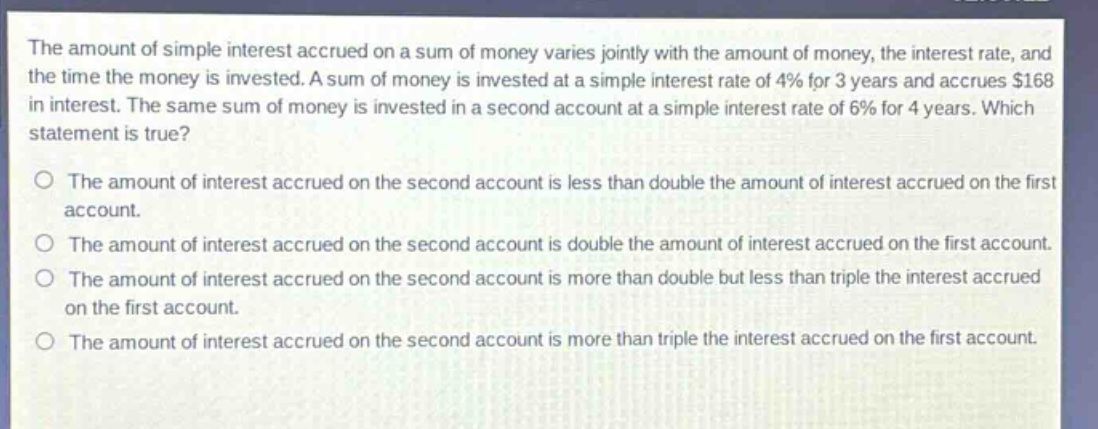 the amount of simple interest accrued on a sum of money varies jointly with the amount of money, the interest rate, and the time the money is invested. a sum of money is invested at a simple interest rate of 4% for 3 years and accrues $168 in interest. the same sum of money is invested in a second account at a simple interest rate of 6% for 4 years. which statement is true?\no the amount of interest accrued on the second account is less than double the amount of interest accrued on the first account.\no the amount of interest accrued on the second account is double the amount of interest accrued on the first account.\no the amount of interest accrued on the second account is more than double but less than triple the interest accrued on the first account.\no the amount of interest accrued on the second account is more than triple the interest accrued on the first account.
