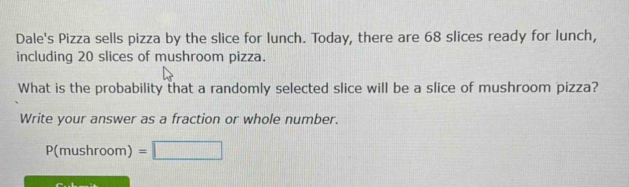 dales pizza sells pizza by the slice for lunch. today, there are 68 slices ready for lunch, including 20 slices of mushroom pizza. what is the probability that a randomly selected slice will be a slice of mushroom pizza? write your answer as a fraction or whole number. p(mushroom) =