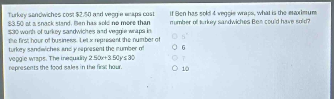 turkey sandwiches cost $2.50 and veggie wraps cost $3.50 at a snack stand. ben has sold no more than $30 worth of turkey sandwiches and veggie wraps in the first hour of business. let x represent the number of turkey sandwiches and y represent the number of veggie wraps. the inequality 2.50x + 3.50y ≤ 30 represents the food sales in the first hour. if ben has sold 4 veggie wraps, what is the maximum number of turkey sandwiches ben could have sold? 5 6 7 10
