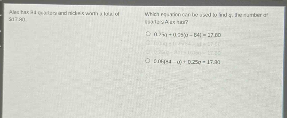 alex has 84 quarters and nickels worth a total of $17.80. which equation can be used to find q, the number of quarters alex has? 0.25q + 0.05(q - 84) = 17.80 0.05q + 0.25(84 - q) = 17.80 0.25(q - 84) + 0.05q = 17.80 0.05(84 - q) + 0.25q = 17.80