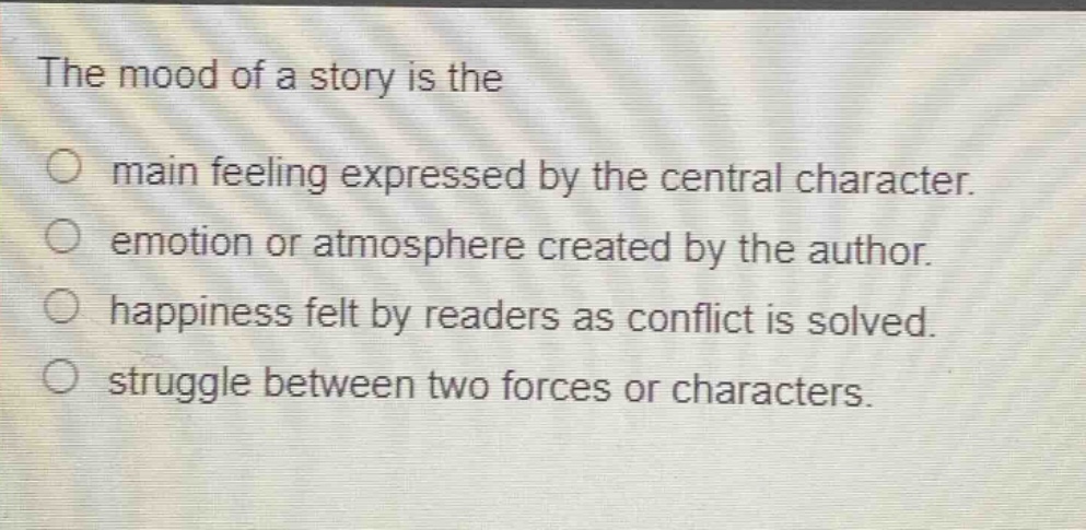 the mood of a story is the\nmain feeling expressed by the central character.\nemotion or atmosphere created by the author.\nhappiness felt by readers as conflict is solved.\nstruggle between two forces or characters.