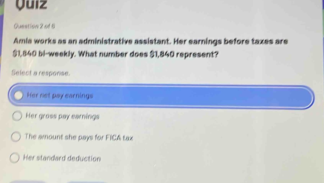 quiz\nquestion 2 of 5\namla works as an administrative assistant. her earnings before taxes are $1,840 bi - weekly. what number does $1,840 represent?\nselect a response.\nher net pay earnings\nher gross pay earnings\nthe amount she pays for fica tax\nher standard deduction