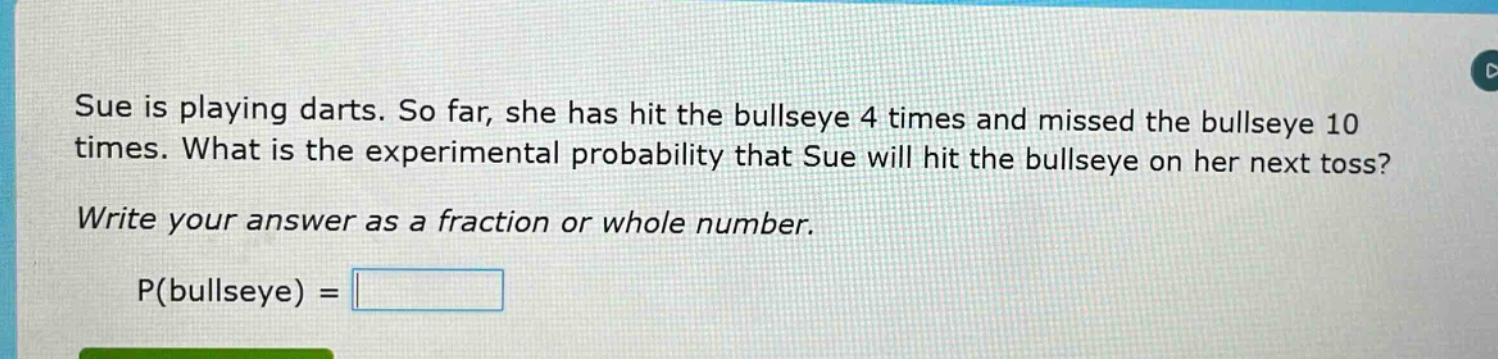 sue is playing darts. so far, she has hit the bullseye 4 times and missed the bullseye 10 times. what is the experimental probability that sue will hit the bullseye on her next toss? write your answer as a fraction or whole number. p(bullseye) =