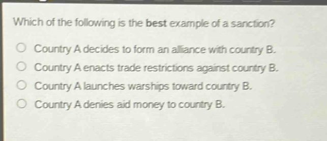 which of the following is the best example of a sanction?\no country a decides to form an alliance with country b.\no country a enacts trade restrictions against country b.\no country a launches warships toward country b.\no country a denies aid money to country b.