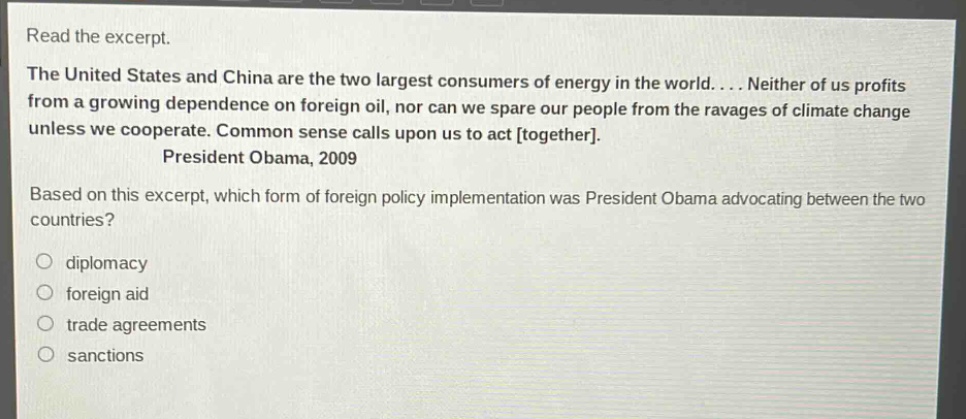 read the excerpt. the united states and china are the two largest consumers of energy in the world.... neither of us profits from a growing dependence on foreign oil, nor can we spare our people from the ravages of climate change unless we cooperate. common sense calls upon us to act together. president obama, 2009 based on this excerpt, which form of foreign policy implementation was president obama advocating between the two countries? diplomacy foreign aid trade agreements sanctions