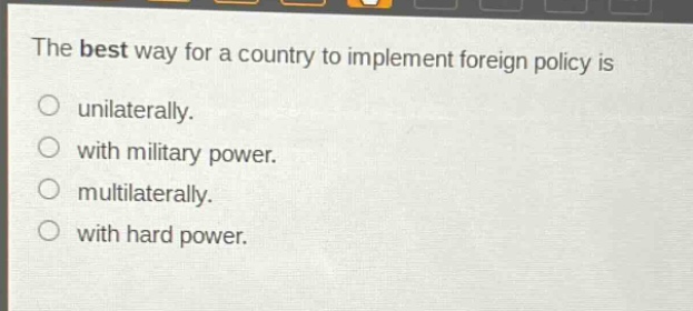 the best way for a country to implement foreign policy is\no unilaterally.\no with military power.\no multilaterally.\no with hard power.
